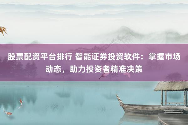 股票配资平台排行 智能证券投资软件：掌握市场动态，助力投资者精准决策