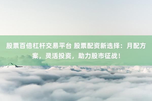 股票百倍杠杆交易平台 股票配资新选择：月配方案，灵活投资，助力股市征战！