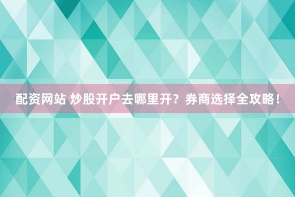 配资网站 炒股开户去哪里开？券商选择全攻略！