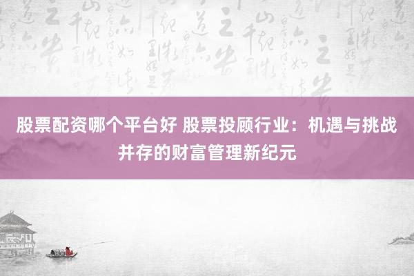 股票配资哪个平台好 股票投顾行业：机遇与挑战并存的财富管理新纪元
