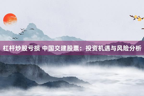 杠杆炒股亏损 中国交建股票：投资机遇与风险分析