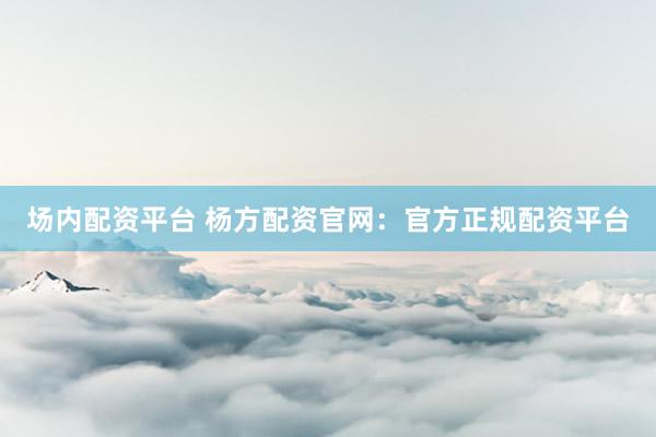 场内配资平台 杨方配资官网：官方正规配资平台