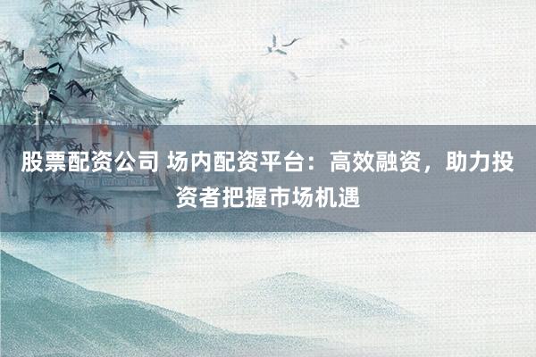 股票配资公司 场内配资平台：高效融资，助力投资者把握市场机遇