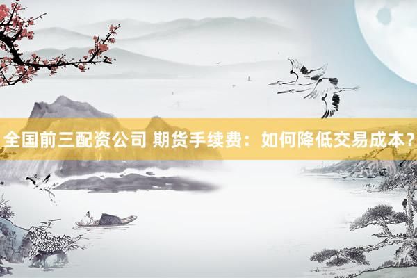 全国前三配资公司 期货手续费：如何降低交易成本？