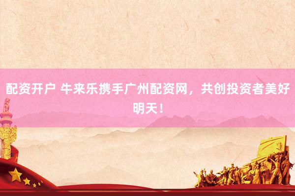 配资开户 牛来乐携手广州配资网,共创投资者美好明天!