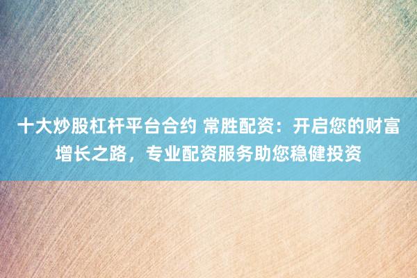 十大炒股杠杆平台合约 常胜配资：开启您的财富增长之路，专业配资服务助您稳健投资
