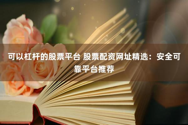 可以杠杆的股票平台 股票配资网址精选：安全可靠平台推荐