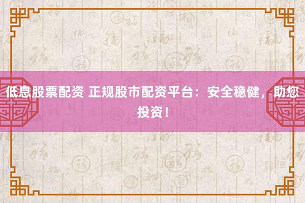低息股票配资 正规股市配资平台：安全稳健，助您投资！