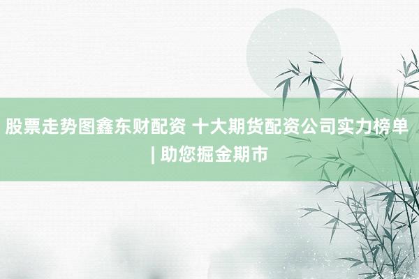 股票走势图鑫东财配资 十大期货配资公司实力榜单 | 助您掘金期市
