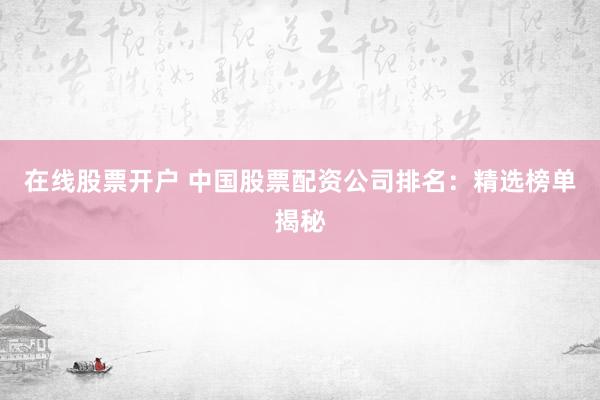 在线股票开户 中国股票配资公司排名：精选榜单揭秘