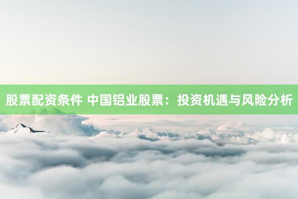 股票配资条件 中国铝业股票：投资机遇与风险分析