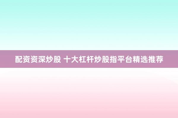 配资资深炒股 十大杠杆炒股指平台精选推荐