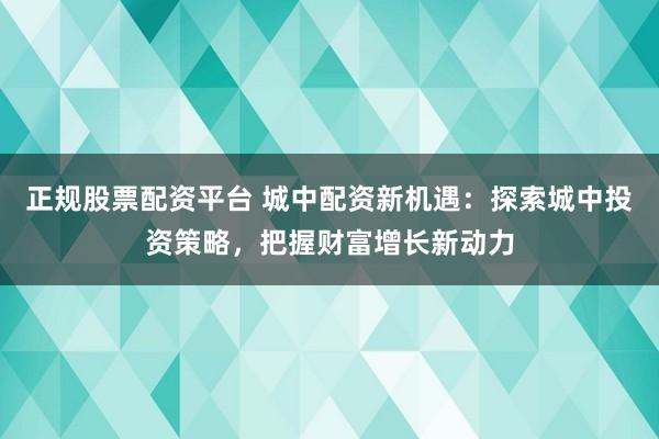 正规股票配资平台 城中配资新机遇：探索城中投资策略，把握财富增长新动力