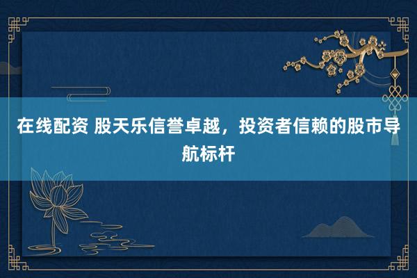 在线配资 股天乐信誉卓越，投资者信赖的股市导航标杆