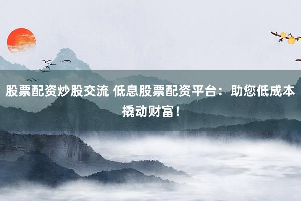 股票配资炒股交流 低息股票配资平台：助您低成本撬动财富！