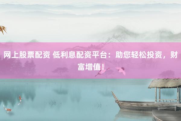 网上股票配资 低利息配资平台：助您轻松投资，财富增值！