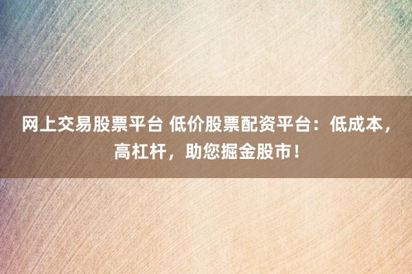 网上交易股票平台 低价股票配资平台：低成本，高杠杆，助您掘金股市！