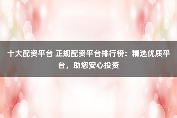 十大配资平台 正规配资平台排行榜：精选优质平台，助您安心投资