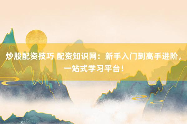 炒股配资技巧 配资知识网:新手入门到高手进阶,一站式学习平台!