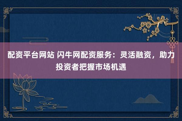 配资平台网站 闪牛网配资服务：灵活融资，助力投资者把握市场机遇