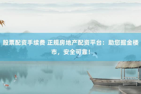 股票配资手续费 正规房地产配资平台：助您掘金楼市，安全可靠！