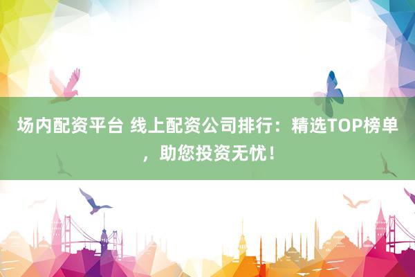 场内配资平台 线上配资公司排行：精选TOP榜单，助您投资无忧！