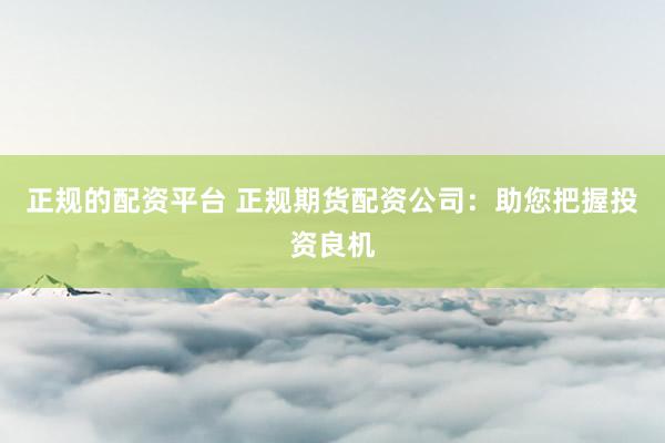 正规的配资平台 正规期货配资公司：助您把握投资良机