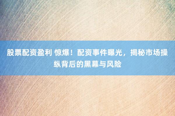 股票配资盈利 惊爆！配资事件曝光，揭秘市场操纵背后的黑幕与风险