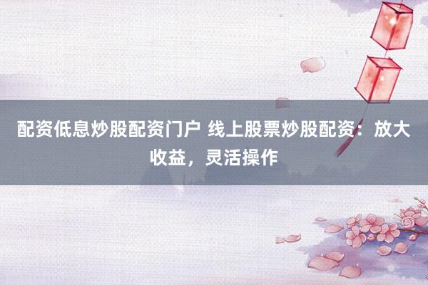 配资低息炒股配资门户 线上股票炒股配资:放大收益,灵活操作