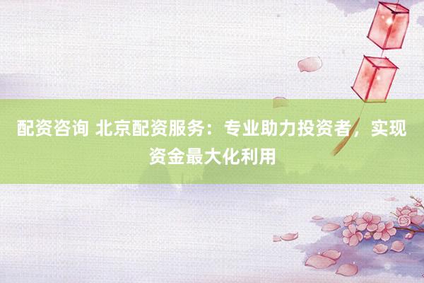 配资咨询 北京配资服务:专业助力投资者,实现资金最大化利用