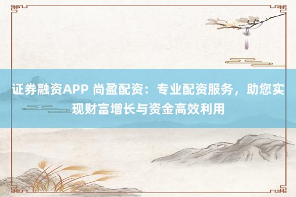 证券融资APP 尚盈配资:专业配资服务,助您实现财富增长与资金高效利用