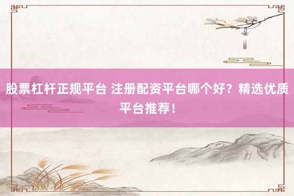 股票杠杆正规平台 注册配资平台哪个好？精选优质平台推荐！