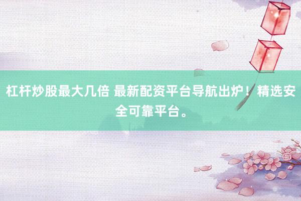杠杆炒股最大几倍 最新配资平台导航出炉！精选安全可靠平台。