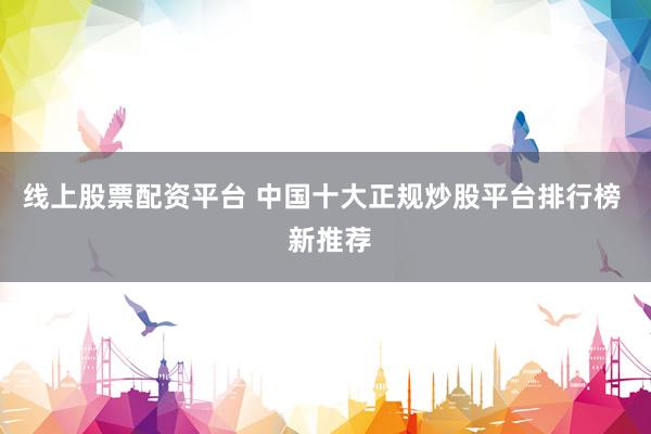 线上股票配资平台 中国十大正规炒股平台排行榜  新推荐