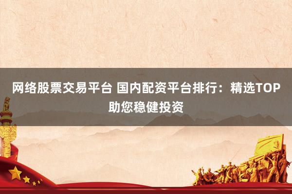 网络股票交易平台 国内配资平台排行：精选TOP助您稳健投资