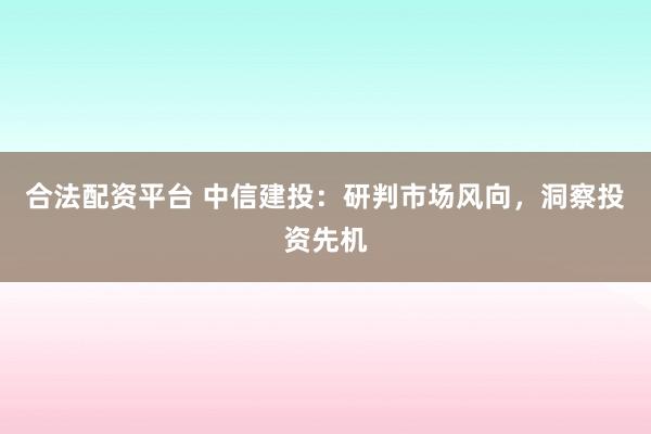 合法配资平台 中信建投：研判市场风向，洞察投资先机