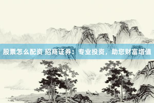 股票怎么配资 招商证券：专业投资，助您财富增值