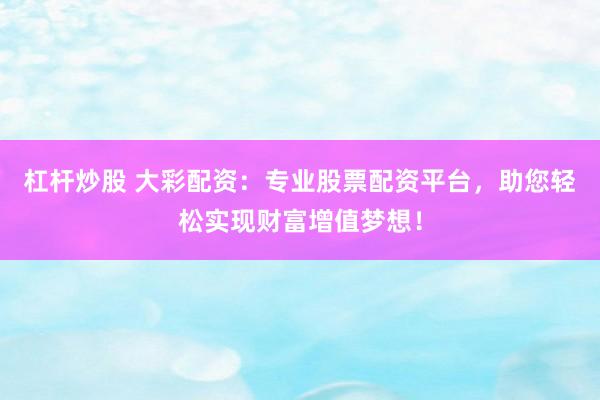 杠杆炒股 大彩配资：专业股票配资平台，助您轻松实现财富增值梦想！