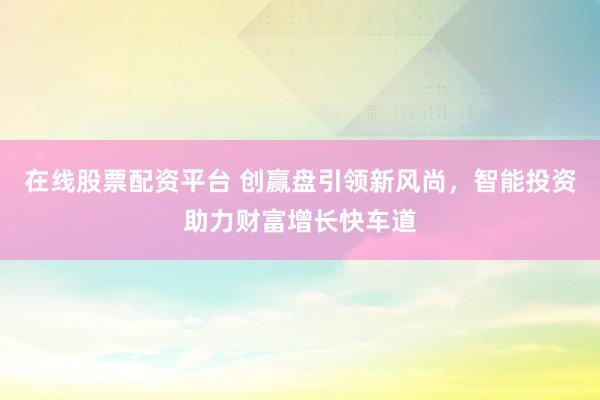 在线股票配资平台 创赢盘引领新风尚，智能投资助力财富增长快车道