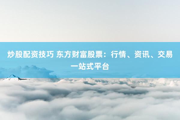 炒股配资技巧 东方财富股票：行情、资讯、交易一站式平台