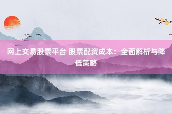 网上交易股票平台 股票配资成本：全面解析与降低策略