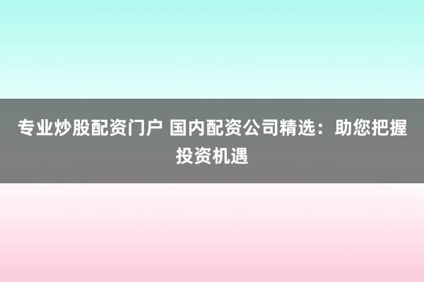 专业炒股配资门户 国内配资公司精选：助您把握投资机遇