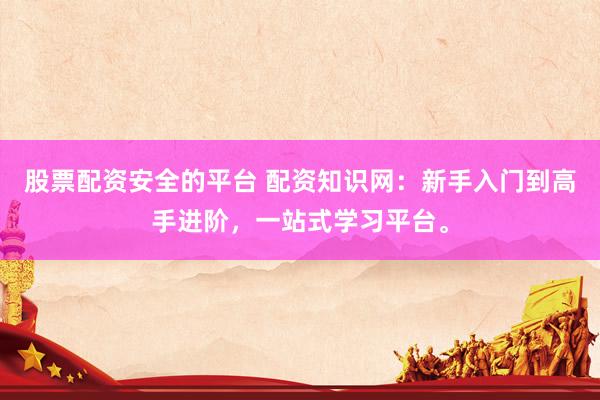 股票配资安全的平台 配资知识网：新手入门到高手进阶，一站式学习平台。