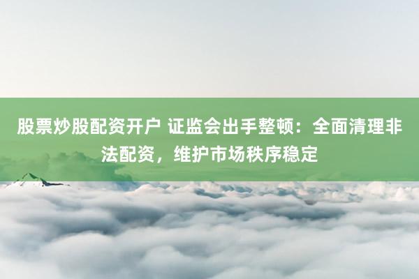 股票炒股配资开户 证监会出手整顿：全面清理非法配资，维护市场秩序稳定