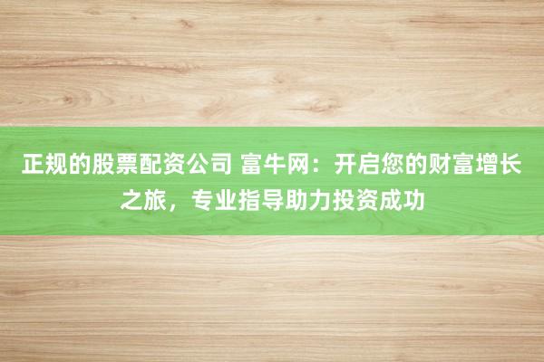 正规的股票配资公司 富牛网：开启您的财富增长之旅，专业指导助力投资成功