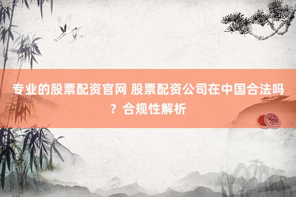 专业的股票配资官网 股票配资公司在中国合法吗？合规性解析