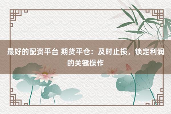 最好的配资平台 期货平仓：及时止损，锁定利润的关键操作