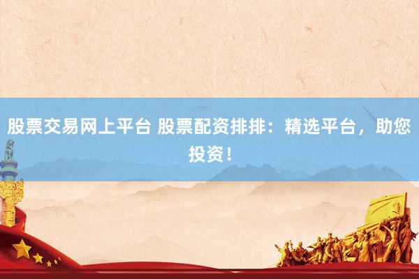 股票交易网上平台 股票配资排排：精选平台，助您投资！