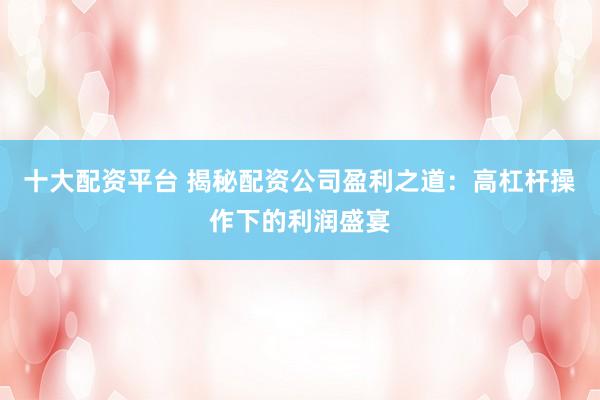 十大配资平台 揭秘配资公司盈利之道:高杠杆操作下的利润盛宴