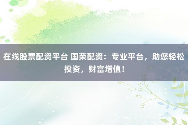 在线股票配资平台 国荣配资：专业平台，助您轻松投资，财富增值！